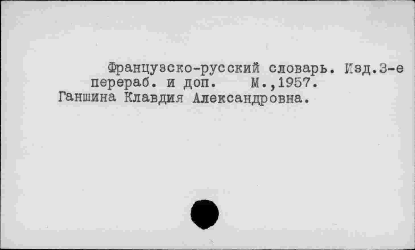 ﻿Французско-русский словарь. Изд.3-є перераб. и доп. М.,1957.
Ганшина Клавдия Александровна.